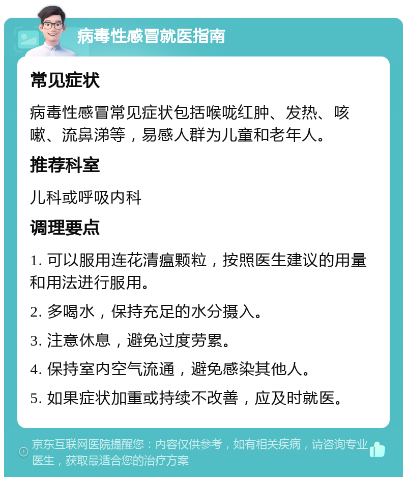 病毒性感冒就医指南 常见症状 病毒性感冒常见症状包括喉咙红肿、发热、咳嗽、流鼻涕等，易感人群为儿童和老年人。 推荐科室 儿科或呼吸内科 调理要点 1. 可以服用连花清瘟颗粒，按照医生建议的用量和用法进行服用。 2. 多喝水，保持充足的水分摄入。 3. 注意休息，避免过度劳累。 4. 保持室内空气流通，避免感染其他人。 5. 如果症状加重或持续不改善，应及时就医。