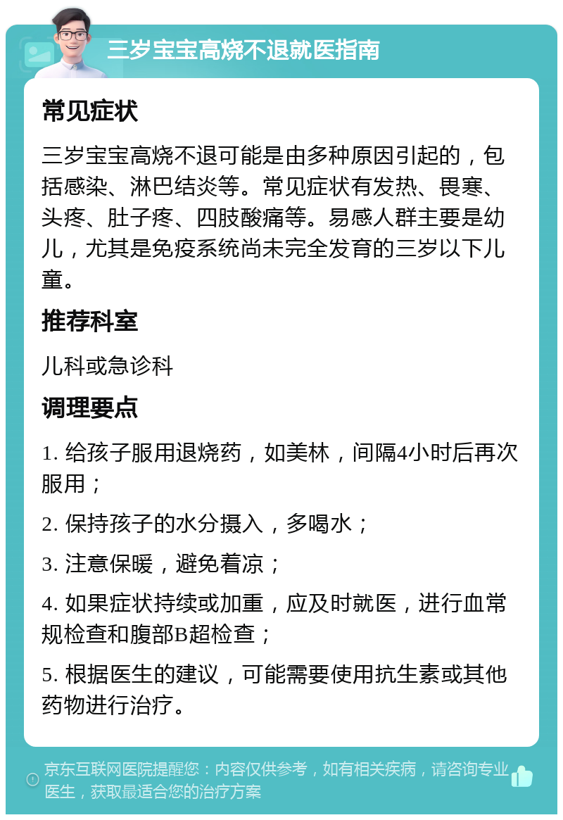 三岁宝宝高烧不退就医指南 常见症状 三岁宝宝高烧不退可能是由多种原因引起的，包括感染、淋巴结炎等。常见症状有发热、畏寒、头疼、肚子疼、四肢酸痛等。易感人群主要是幼儿，尤其是免疫系统尚未完全发育的三岁以下儿童。 推荐科室 儿科或急诊科 调理要点 1. 给孩子服用退烧药，如美林，间隔4小时后再次服用； 2. 保持孩子的水分摄入，多喝水； 3. 注意保暖，避免着凉； 4. 如果症状持续或加重，应及时就医，进行血常规检查和腹部B超检查； 5. 根据医生的建议，可能需要使用抗生素或其他药物进行治疗。