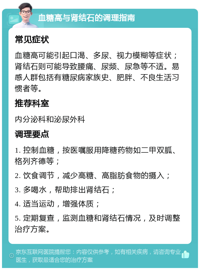 血糖高与肾结石的调理指南 常见症状 血糖高可能引起口渴、多尿、视力模糊等症状；肾结石则可能导致腰痛、尿频、尿急等不适。易感人群包括有糖尿病家族史、肥胖、不良生活习惯者等。 推荐科室 内分泌科和泌尿外科 调理要点 1. 控制血糖，按医嘱服用降糖药物如二甲双胍、格列齐德等； 2. 饮食调节，减少高糖、高脂肪食物的摄入； 3. 多喝水，帮助排出肾结石； 4. 适当运动，增强体质； 5. 定期复查，监测血糖和肾结石情况，及时调整治疗方案。