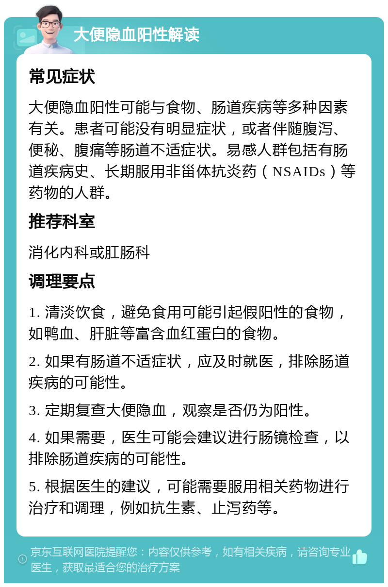 大便隐血阳性解读 常见症状 大便隐血阳性可能与食物、肠道疾病等多种因素有关。患者可能没有明显症状，或者伴随腹泻、便秘、腹痛等肠道不适症状。易感人群包括有肠道疾病史、长期服用非甾体抗炎药（NSAIDs）等药物的人群。 推荐科室 消化内科或肛肠科 调理要点 1. 清淡饮食，避免食用可能引起假阳性的食物，如鸭血、肝脏等富含血红蛋白的食物。 2. 如果有肠道不适症状，应及时就医，排除肠道疾病的可能性。 3. 定期复查大便隐血，观察是否仍为阳性。 4. 如果需要，医生可能会建议进行肠镜检查，以排除肠道疾病的可能性。 5. 根据医生的建议，可能需要服用相关药物进行治疗和调理，例如抗生素、止泻药等。