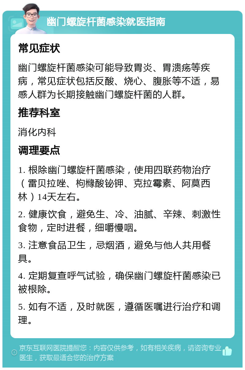 幽门螺旋杆菌感染就医指南 常见症状 幽门螺旋杆菌感染可能导致胃炎、胃溃疡等疾病，常见症状包括反酸、烧心、腹胀等不适，易感人群为长期接触幽门螺旋杆菌的人群。 推荐科室 消化内科 调理要点 1. 根除幽门螺旋杆菌感染，使用四联药物治疗（雷贝拉唑、枸橼酸铋钾、克拉霉素、阿莫西林）14天左右。 2. 健康饮食，避免生、冷、油腻、辛辣、刺激性食物，定时进餐，细嚼慢咽。 3. 注意食品卫生，忌烟酒，避免与他人共用餐具。 4. 定期复查呼气试验，确保幽门螺旋杆菌感染已被根除。 5. 如有不适，及时就医，遵循医嘱进行治疗和调理。