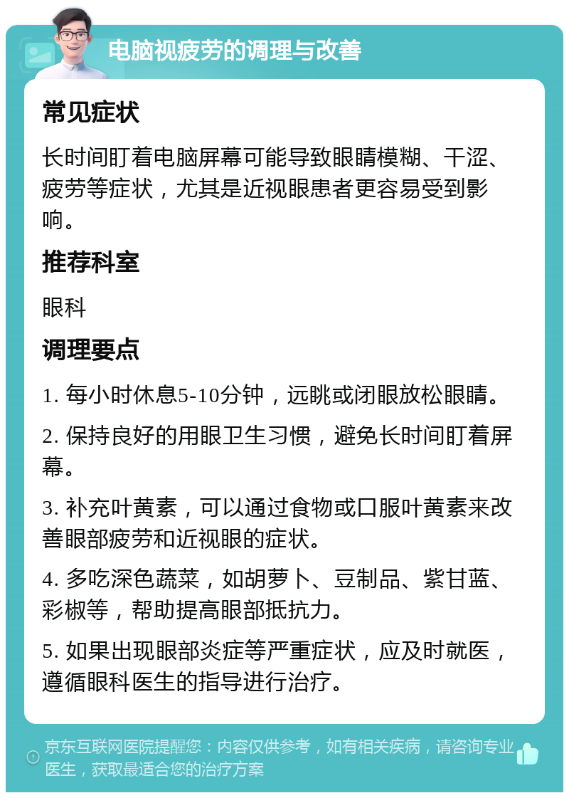 电脑视疲劳的调理与改善 常见症状 长时间盯着电脑屏幕可能导致眼睛模糊、干涩、疲劳等症状，尤其是近视眼患者更容易受到影响。 推荐科室 眼科 调理要点 1. 每小时休息5-10分钟，远眺或闭眼放松眼睛。 2. 保持良好的用眼卫生习惯，避免长时间盯着屏幕。 3. 补充叶黄素，可以通过食物或口服叶黄素来改善眼部疲劳和近视眼的症状。 4. 多吃深色蔬菜，如胡萝卜、豆制品、紫甘蓝、彩椒等，帮助提高眼部抵抗力。 5. 如果出现眼部炎症等严重症状，应及时就医，遵循眼科医生的指导进行治疗。