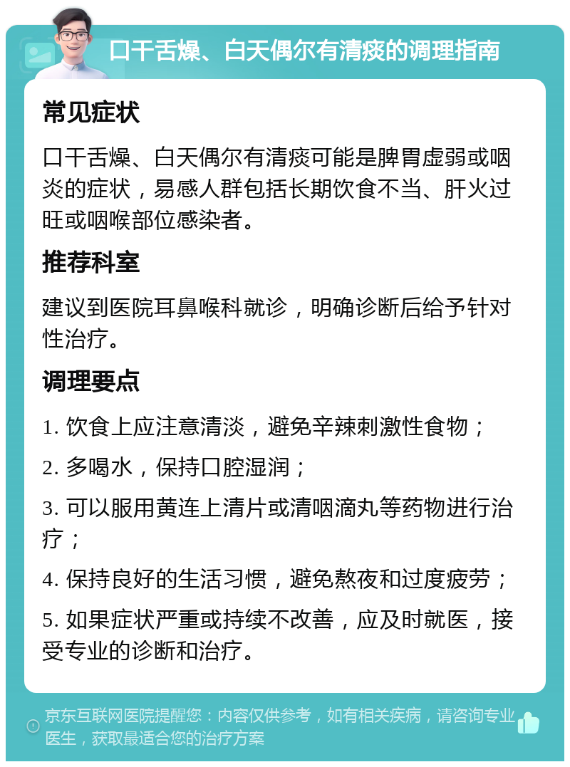 口干舌燥、白天偶尔有清痰的调理指南 常见症状 口干舌燥、白天偶尔有清痰可能是脾胃虚弱或咽炎的症状，易感人群包括长期饮食不当、肝火过旺或咽喉部位感染者。 推荐科室 建议到医院耳鼻喉科就诊，明确诊断后给予针对性治疗。 调理要点 1. 饮食上应注意清淡，避免辛辣刺激性食物； 2. 多喝水，保持口腔湿润； 3. 可以服用黄连上清片或清咽滴丸等药物进行治疗； 4. 保持良好的生活习惯，避免熬夜和过度疲劳； 5. 如果症状严重或持续不改善，应及时就医，接受专业的诊断和治疗。