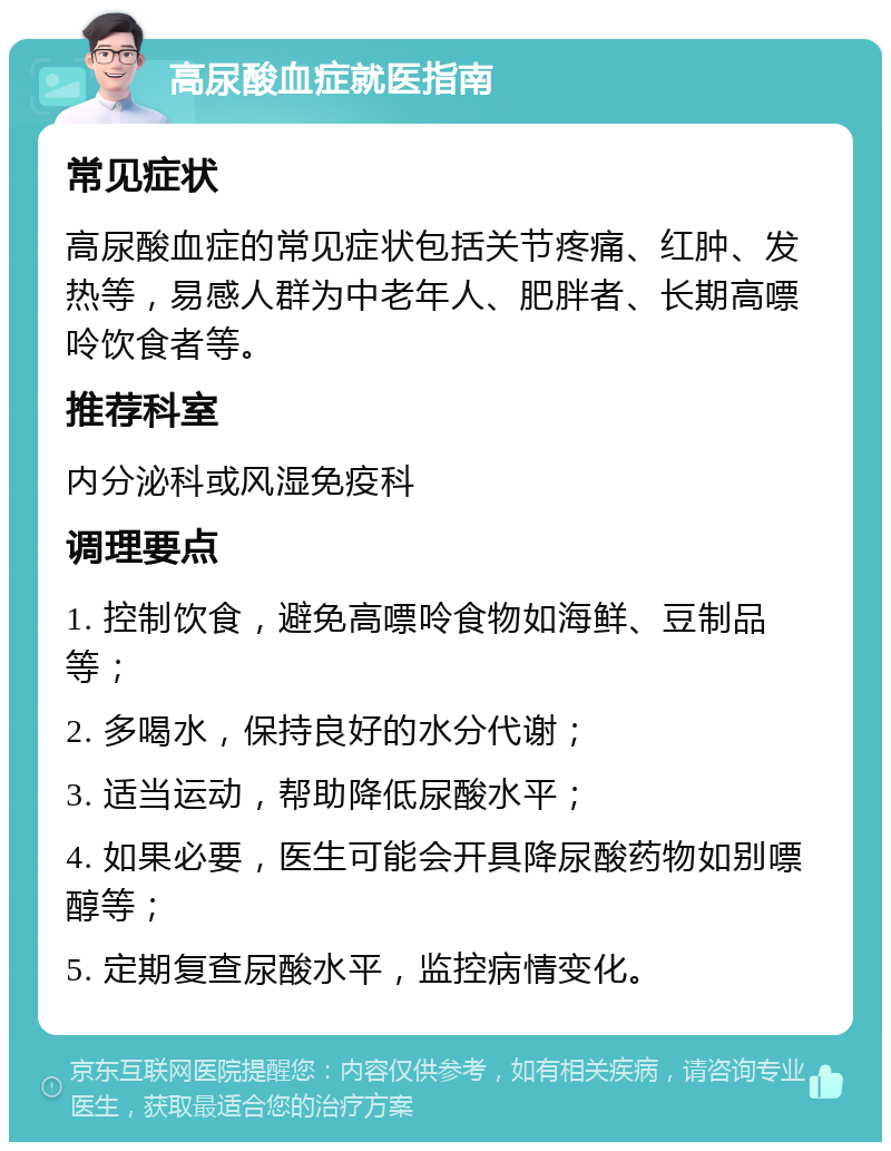 高尿酸血症就医指南 常见症状 高尿酸血症的常见症状包括关节疼痛、红肿、发热等，易感人群为中老年人、肥胖者、长期高嘌呤饮食者等。 推荐科室 内分泌科或风湿免疫科 调理要点 1. 控制饮食，避免高嘌呤食物如海鲜、豆制品等； 2. 多喝水，保持良好的水分代谢； 3. 适当运动，帮助降低尿酸水平； 4. 如果必要，医生可能会开具降尿酸药物如别嘌醇等； 5. 定期复查尿酸水平，监控病情变化。