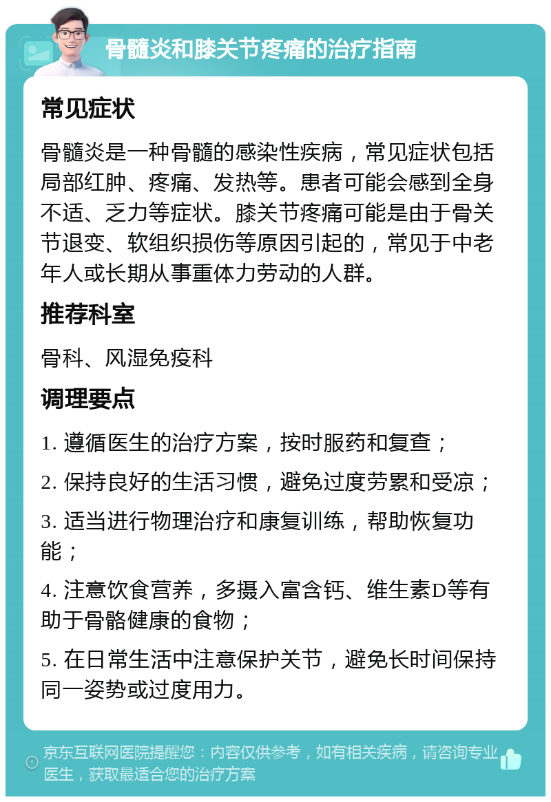 骨髓炎和膝关节疼痛的治疗指南 常见症状 骨髓炎是一种骨髓的感染性疾病，常见症状包括局部红肿、疼痛、发热等。患者可能会感到全身不适、乏力等症状。膝关节疼痛可能是由于骨关节退变、软组织损伤等原因引起的，常见于中老年人或长期从事重体力劳动的人群。 推荐科室 骨科、风湿免疫科 调理要点 1. 遵循医生的治疗方案，按时服药和复查； 2. 保持良好的生活习惯，避免过度劳累和受凉； 3. 适当进行物理治疗和康复训练，帮助恢复功能； 4. 注意饮食营养，多摄入富含钙、维生素D等有助于骨骼健康的食物； 5. 在日常生活中注意保护关节，避免长时间保持同一姿势或过度用力。