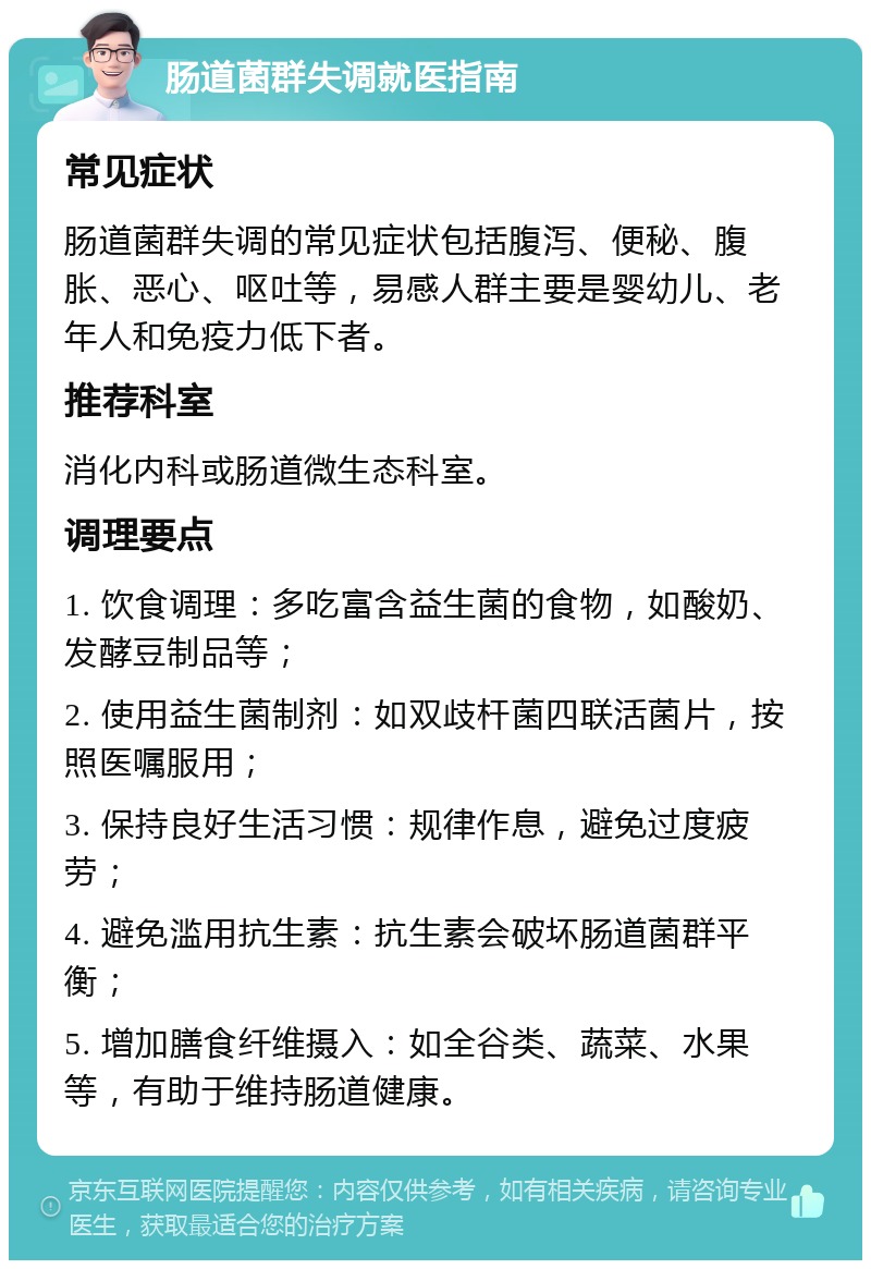 肠道菌群失调就医指南 常见症状 肠道菌群失调的常见症状包括腹泻、便秘、腹胀、恶心、呕吐等，易感人群主要是婴幼儿、老年人和免疫力低下者。 推荐科室 消化内科或肠道微生态科室。 调理要点 1. 饮食调理：多吃富含益生菌的食物，如酸奶、发酵豆制品等； 2. 使用益生菌制剂：如双歧杆菌四联活菌片，按照医嘱服用； 3. 保持良好生活习惯：规律作息，避免过度疲劳； 4. 避免滥用抗生素：抗生素会破坏肠道菌群平衡； 5. 增加膳食纤维摄入：如全谷类、蔬菜、水果等，有助于维持肠道健康。