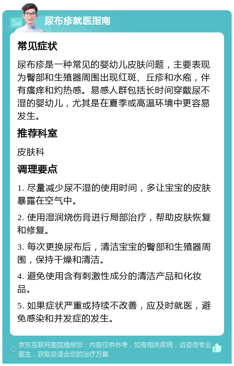 尿布疹就医指南 常见症状 尿布疹是一种常见的婴幼儿皮肤问题，主要表现为臀部和生殖器周围出现红斑、丘疹和水疱，伴有瘙痒和灼热感。易感人群包括长时间穿戴尿不湿的婴幼儿，尤其是在夏季或高温环境中更容易发生。 推荐科室 皮肤科 调理要点 1. 尽量减少尿不湿的使用时间，多让宝宝的皮肤暴露在空气中。 2. 使用湿润烧伤膏进行局部治疗，帮助皮肤恢复和修复。 3. 每次更换尿布后，清洁宝宝的臀部和生殖器周围，保持干燥和清洁。 4. 避免使用含有刺激性成分的清洁产品和化妆品。 5. 如果症状严重或持续不改善，应及时就医，避免感染和并发症的发生。