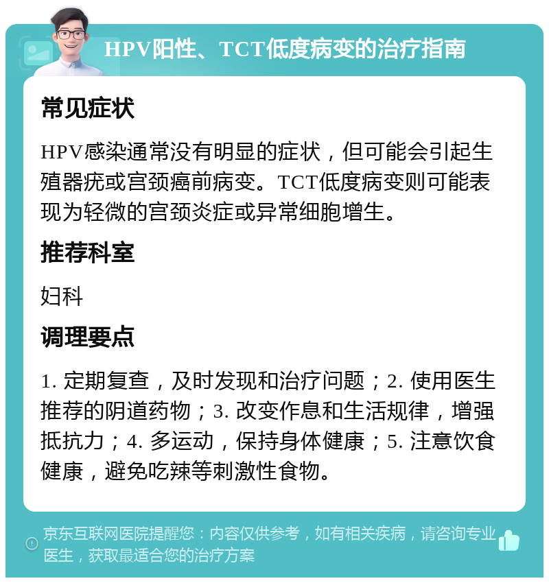 HPV阳性、TCT低度病变的治疗指南 常见症状 HPV感染通常没有明显的症状，但可能会引起生殖器疣或宫颈癌前病变。TCT低度病变则可能表现为轻微的宫颈炎症或异常细胞增生。 推荐科室 妇科 调理要点 1. 定期复查，及时发现和治疗问题；2. 使用医生推荐的阴道药物；3. 改变作息和生活规律，增强抵抗力；4. 多运动，保持身体健康；5. 注意饮食健康，避免吃辣等刺激性食物。