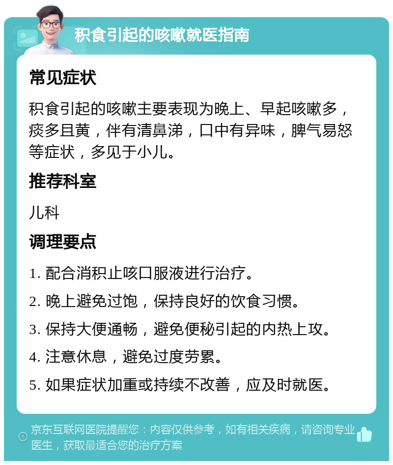 积食引起的咳嗽就医指南 常见症状 积食引起的咳嗽主要表现为晚上、早起咳嗽多，痰多且黄，伴有清鼻涕，口中有异味，脾气易怒等症状，多见于小儿。 推荐科室 儿科 调理要点 1. 配合消积止咳口服液进行治疗。 2. 晚上避免过饱，保持良好的饮食习惯。 3. 保持大便通畅，避免便秘引起的内热上攻。 4. 注意休息，避免过度劳累。 5. 如果症状加重或持续不改善，应及时就医。