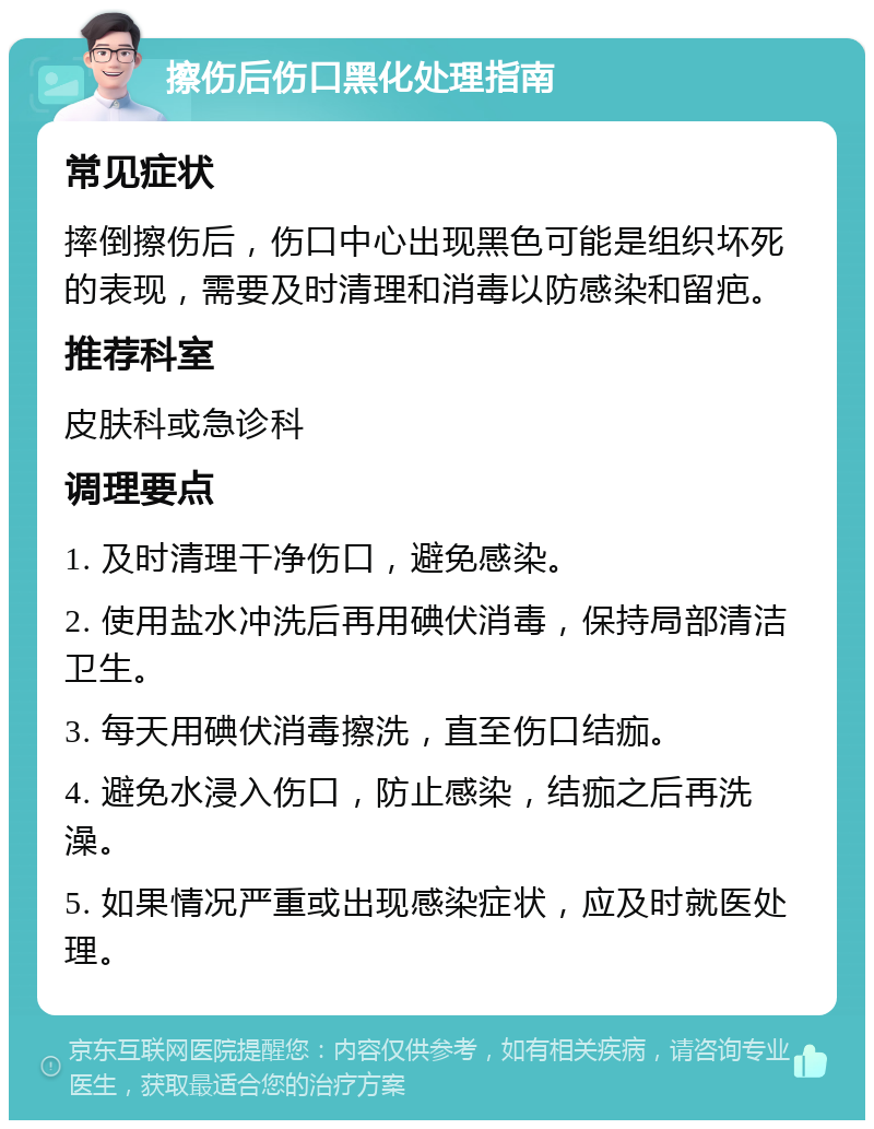 擦伤后伤口黑化处理指南 常见症状 摔倒擦伤后，伤口中心出现黑色可能是组织坏死的表现，需要及时清理和消毒以防感染和留疤。 推荐科室 皮肤科或急诊科 调理要点 1. 及时清理干净伤口，避免感染。 2. 使用盐水冲洗后再用碘伏消毒，保持局部清洁卫生。 3. 每天用碘伏消毒擦洗，直至伤口结痂。 4. 避免水浸入伤口，防止感染，结痂之后再洗澡。 5. 如果情况严重或出现感染症状，应及时就医处理。