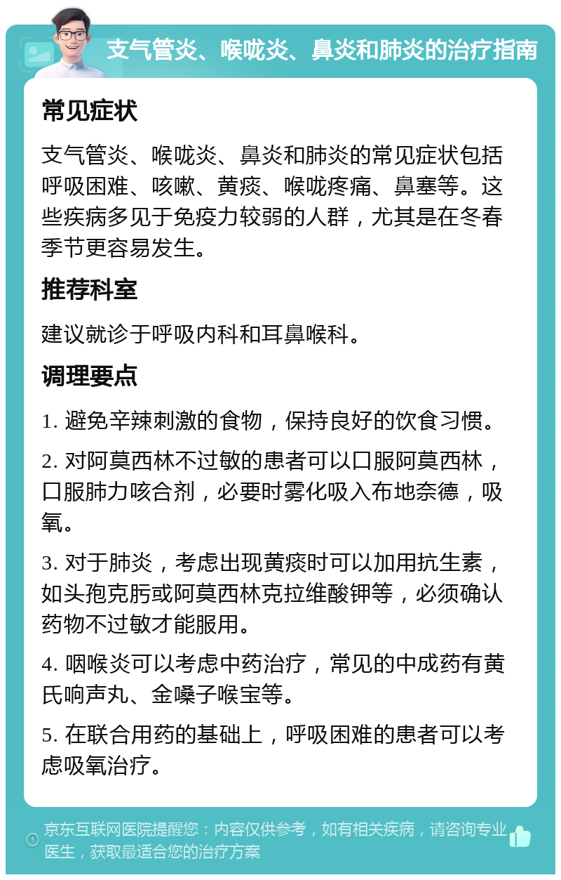 支气管炎、喉咙炎、鼻炎和肺炎的治疗指南 常见症状 支气管炎、喉咙炎、鼻炎和肺炎的常见症状包括呼吸困难、咳嗽、黄痰、喉咙疼痛、鼻塞等。这些疾病多见于免疫力较弱的人群，尤其是在冬春季节更容易发生。 推荐科室 建议就诊于呼吸内科和耳鼻喉科。 调理要点 1. 避免辛辣刺激的食物，保持良好的饮食习惯。 2. 对阿莫西林不过敏的患者可以口服阿莫西林，口服肺力咳合剂，必要时雾化吸入布地奈德，吸氧。 3. 对于肺炎，考虑出现黄痰时可以加用抗生素，如头孢克肟或阿莫西林克拉维酸钾等，必须确认药物不过敏才能服用。 4. 咽喉炎可以考虑中药治疗，常见的中成药有黄氏响声丸、金嗓子喉宝等。 5. 在联合用药的基础上，呼吸困难的患者可以考虑吸氧治疗。