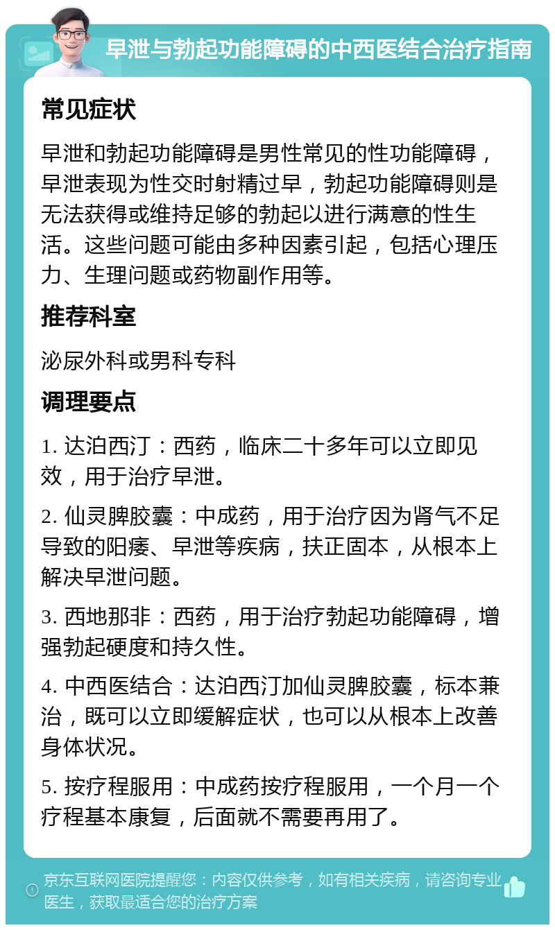 早泄与勃起功能障碍的中西医结合治疗指南 常见症状 早泄和勃起功能障碍是男性常见的性功能障碍，早泄表现为性交时射精过早，勃起功能障碍则是无法获得或维持足够的勃起以进行满意的性生活。这些问题可能由多种因素引起，包括心理压力、生理问题或药物副作用等。 推荐科室 泌尿外科或男科专科 调理要点 1. 达泊西汀：西药，临床二十多年可以立即见效，用于治疗早泄。 2. 仙灵脾胶囊：中成药，用于治疗因为肾气不足导致的阳痿、早泄等疾病，扶正固本，从根本上解决早泄问题。 3. 西地那非：西药，用于治疗勃起功能障碍，增强勃起硬度和持久性。 4. 中西医结合：达泊西汀加仙灵脾胶囊，标本兼治，既可以立即缓解症状，也可以从根本上改善身体状况。 5. 按疗程服用：中成药按疗程服用，一个月一个疗程基本康复，后面就不需要再用了。