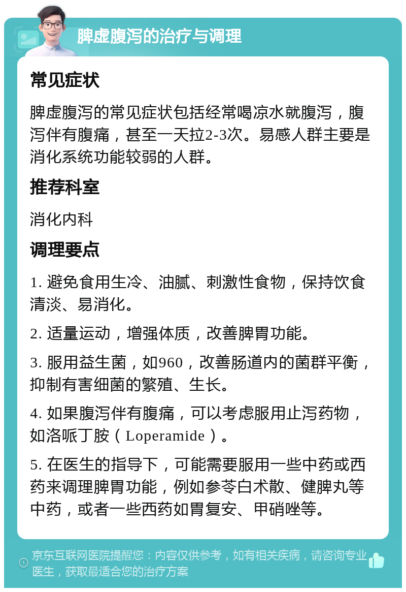 脾虚腹泻的治疗与调理 常见症状 脾虚腹泻的常见症状包括经常喝凉水就腹泻，腹泻伴有腹痛，甚至一天拉2-3次。易感人群主要是消化系统功能较弱的人群。 推荐科室 消化内科 调理要点 1. 避免食用生冷、油腻、刺激性食物，保持饮食清淡、易消化。 2. 适量运动，增强体质，改善脾胃功能。 3. 服用益生菌，如960，改善肠道内的菌群平衡，抑制有害细菌的繁殖、生长。 4. 如果腹泻伴有腹痛，可以考虑服用止泻药物，如洛哌丁胺（Loperamide）。 5. 在医生的指导下，可能需要服用一些中药或西药来调理脾胃功能，例如参苓白术散、健脾丸等中药，或者一些西药如胃复安、甲硝唑等。