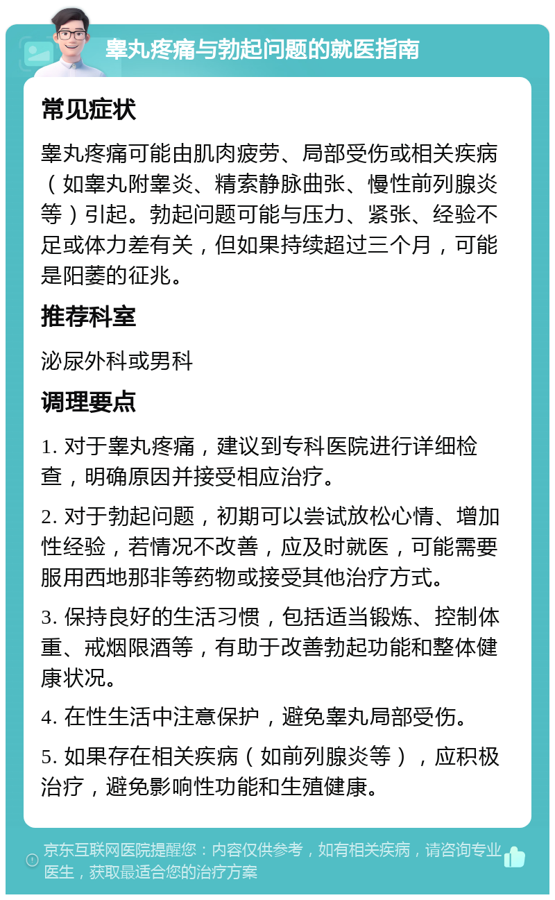 睾丸疼痛与勃起问题的就医指南 常见症状 睾丸疼痛可能由肌肉疲劳、局部受伤或相关疾病（如睾丸附睾炎、精索静脉曲张、慢性前列腺炎等）引起。勃起问题可能与压力、紧张、经验不足或体力差有关，但如果持续超过三个月，可能是阳萎的征兆。 推荐科室 泌尿外科或男科 调理要点 1. 对于睾丸疼痛，建议到专科医院进行详细检查，明确原因并接受相应治疗。 2. 对于勃起问题，初期可以尝试放松心情、增加性经验，若情况不改善，应及时就医，可能需要服用西地那非等药物或接受其他治疗方式。 3. 保持良好的生活习惯，包括适当锻炼、控制体重、戒烟限酒等，有助于改善勃起功能和整体健康状况。 4. 在性生活中注意保护，避免睾丸局部受伤。 5. 如果存在相关疾病（如前列腺炎等），应积极治疗，避免影响性功能和生殖健康。