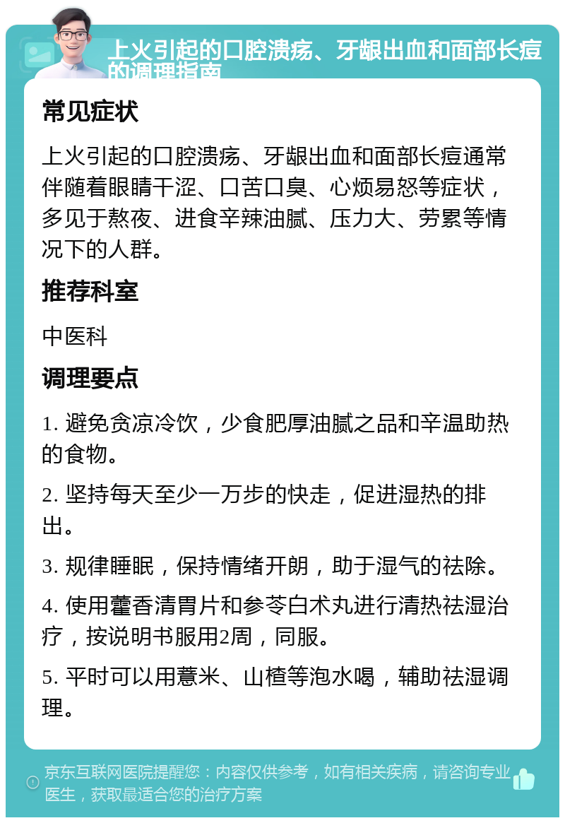 上火引起的口腔溃疡、牙龈出血和面部长痘的调理指南 常见症状 上火引起的口腔溃疡、牙龈出血和面部长痘通常伴随着眼睛干涩、口苦口臭、心烦易怒等症状，多见于熬夜、进食辛辣油腻、压力大、劳累等情况下的人群。 推荐科室 中医科 调理要点 1. 避免贪凉冷饮，少食肥厚油腻之品和辛温助热的食物。 2. 坚持每天至少一万步的快走，促进湿热的排出。 3. 规律睡眠，保持情绪开朗，助于湿气的祛除。 4. 使用藿香清胃片和参苓白术丸进行清热祛湿治疗，按说明书服用2周，同服。 5. 平时可以用薏米、山楂等泡水喝，辅助祛湿调理。