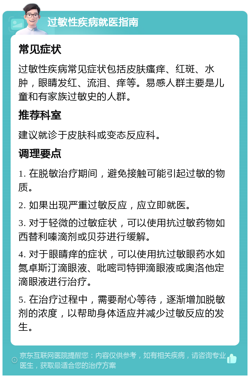 过敏性疾病就医指南 常见症状 过敏性疾病常见症状包括皮肤瘙痒、红斑、水肿，眼睛发红、流泪、痒等。易感人群主要是儿童和有家族过敏史的人群。 推荐科室 建议就诊于皮肤科或变态反应科。 调理要点 1. 在脱敏治疗期间，避免接触可能引起过敏的物质。 2. 如果出现严重过敏反应，应立即就医。 3. 对于轻微的过敏症状，可以使用抗过敏药物如西替利嗪滴剂或贝芬进行缓解。 4. 对于眼睛痒的症状，可以使用抗过敏眼药水如氮卓斯汀滴眼液、吡嘧司特钾滴眼液或奥洛他定滴眼液进行治疗。 5. 在治疗过程中，需要耐心等待，逐渐增加脱敏剂的浓度，以帮助身体适应并减少过敏反应的发生。