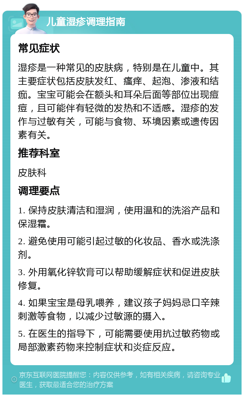 儿童湿疹调理指南 常见症状 湿疹是一种常见的皮肤病，特别是在儿童中。其主要症状包括皮肤发红、瘙痒、起泡、渗液和结痂。宝宝可能会在额头和耳朵后面等部位出现痘痘，且可能伴有轻微的发热和不适感。湿疹的发作与过敏有关，可能与食物、环境因素或遗传因素有关。 推荐科室 皮肤科 调理要点 1. 保持皮肤清洁和湿润，使用温和的洗浴产品和保湿霜。 2. 避免使用可能引起过敏的化妆品、香水或洗涤剂。 3. 外用氧化锌软膏可以帮助缓解症状和促进皮肤修复。 4. 如果宝宝是母乳喂养，建议孩子妈妈忌口辛辣刺激等食物，以减少过敏源的摄入。 5. 在医生的指导下，可能需要使用抗过敏药物或局部激素药物来控制症状和炎症反应。