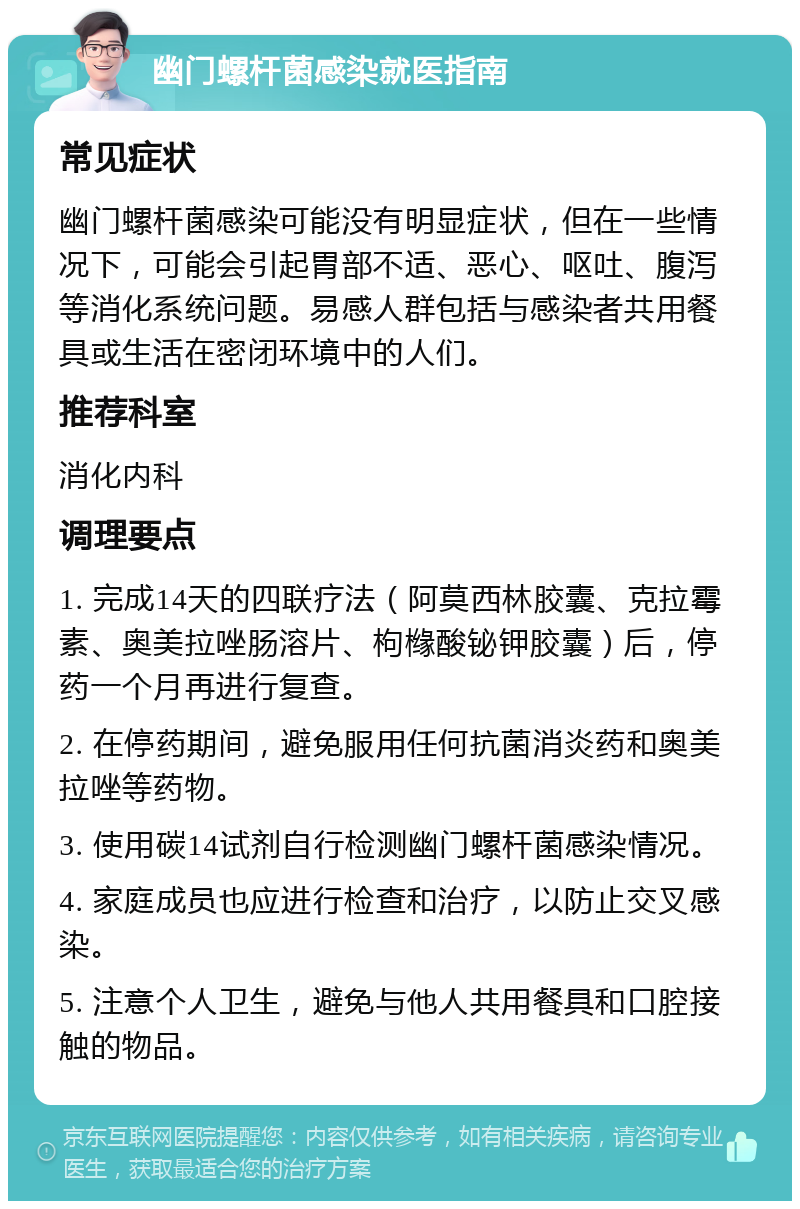 幽门螺杆菌感染就医指南 常见症状 幽门螺杆菌感染可能没有明显症状，但在一些情况下，可能会引起胃部不适、恶心、呕吐、腹泻等消化系统问题。易感人群包括与感染者共用餐具或生活在密闭环境中的人们。 推荐科室 消化内科 调理要点 1. 完成14天的四联疗法（阿莫西林胶囊、克拉霉素、奥美拉唑肠溶片、枸橼酸铋钾胶囊）后，停药一个月再进行复查。 2. 在停药期间，避免服用任何抗菌消炎药和奥美拉唑等药物。 3. 使用碳14试剂自行检测幽门螺杆菌感染情况。 4. 家庭成员也应进行检查和治疗，以防止交叉感染。 5. 注意个人卫生，避免与他人共用餐具和口腔接触的物品。