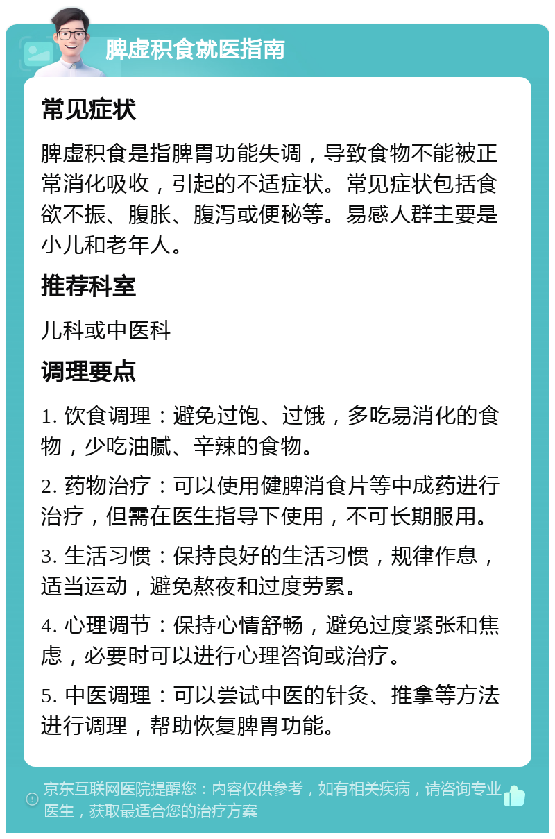 脾虚积食就医指南 常见症状 脾虚积食是指脾胃功能失调，导致食物不能被正常消化吸收，引起的不适症状。常见症状包括食欲不振、腹胀、腹泻或便秘等。易感人群主要是小儿和老年人。 推荐科室 儿科或中医科 调理要点 1. 饮食调理：避免过饱、过饿，多吃易消化的食物，少吃油腻、辛辣的食物。 2. 药物治疗：可以使用健脾消食片等中成药进行治疗，但需在医生指导下使用，不可长期服用。 3. 生活习惯：保持良好的生活习惯，规律作息，适当运动，避免熬夜和过度劳累。 4. 心理调节：保持心情舒畅，避免过度紧张和焦虑，必要时可以进行心理咨询或治疗。 5. 中医调理：可以尝试中医的针灸、推拿等方法进行调理，帮助恢复脾胃功能。