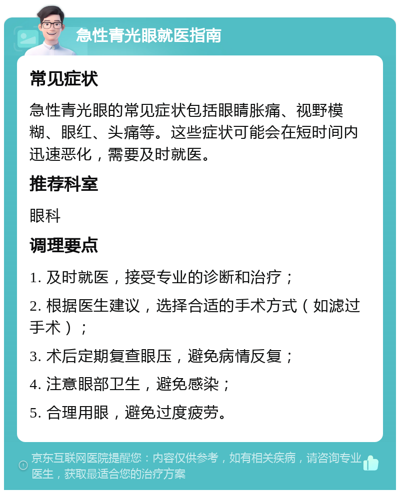 急性青光眼就医指南 常见症状 急性青光眼的常见症状包括眼睛胀痛、视野模糊、眼红、头痛等。这些症状可能会在短时间内迅速恶化，需要及时就医。 推荐科室 眼科 调理要点 1. 及时就医，接受专业的诊断和治疗； 2. 根据医生建议，选择合适的手术方式（如滤过手术）； 3. 术后定期复查眼压，避免病情反复； 4. 注意眼部卫生，避免感染； 5. 合理用眼，避免过度疲劳。