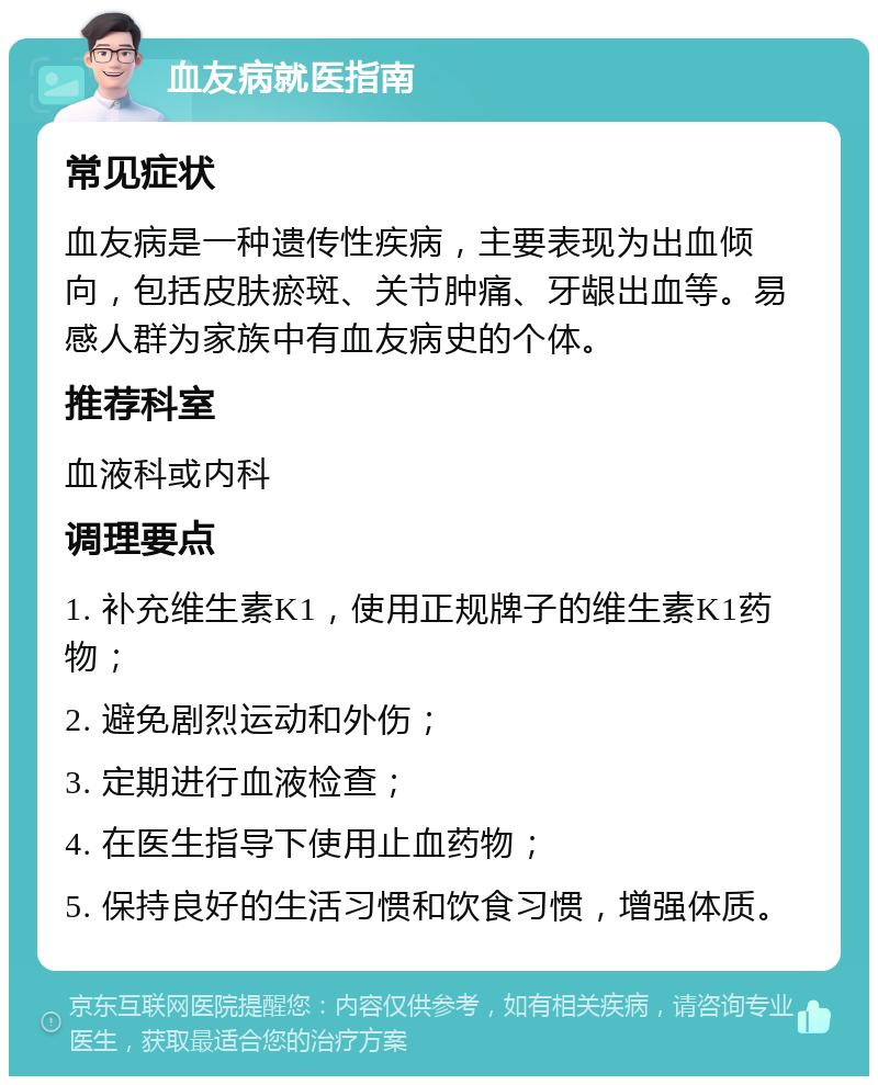 血友病就医指南 常见症状 血友病是一种遗传性疾病，主要表现为出血倾向，包括皮肤瘀斑、关节肿痛、牙龈出血等。易感人群为家族中有血友病史的个体。 推荐科室 血液科或内科 调理要点 1. 补充维生素K1，使用正规牌子的维生素K1药物； 2. 避免剧烈运动和外伤； 3. 定期进行血液检查； 4. 在医生指导下使用止血药物； 5. 保持良好的生活习惯和饮食习惯，增强体质。