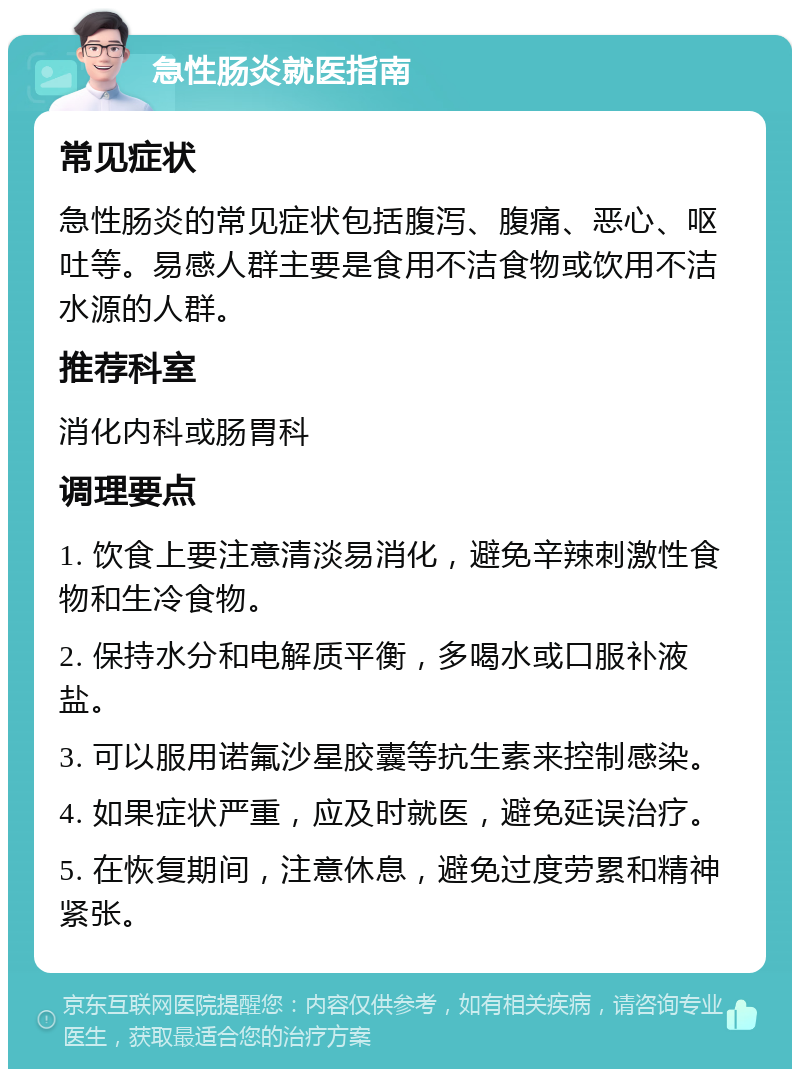 急性肠炎就医指南 常见症状 急性肠炎的常见症状包括腹泻、腹痛、恶心、呕吐等。易感人群主要是食用不洁食物或饮用不洁水源的人群。 推荐科室 消化内科或肠胃科 调理要点 1. 饮食上要注意清淡易消化，避免辛辣刺激性食物和生冷食物。 2. 保持水分和电解质平衡，多喝水或口服补液盐。 3. 可以服用诺氟沙星胶囊等抗生素来控制感染。 4. 如果症状严重，应及时就医，避免延误治疗。 5. 在恢复期间，注意休息，避免过度劳累和精神紧张。