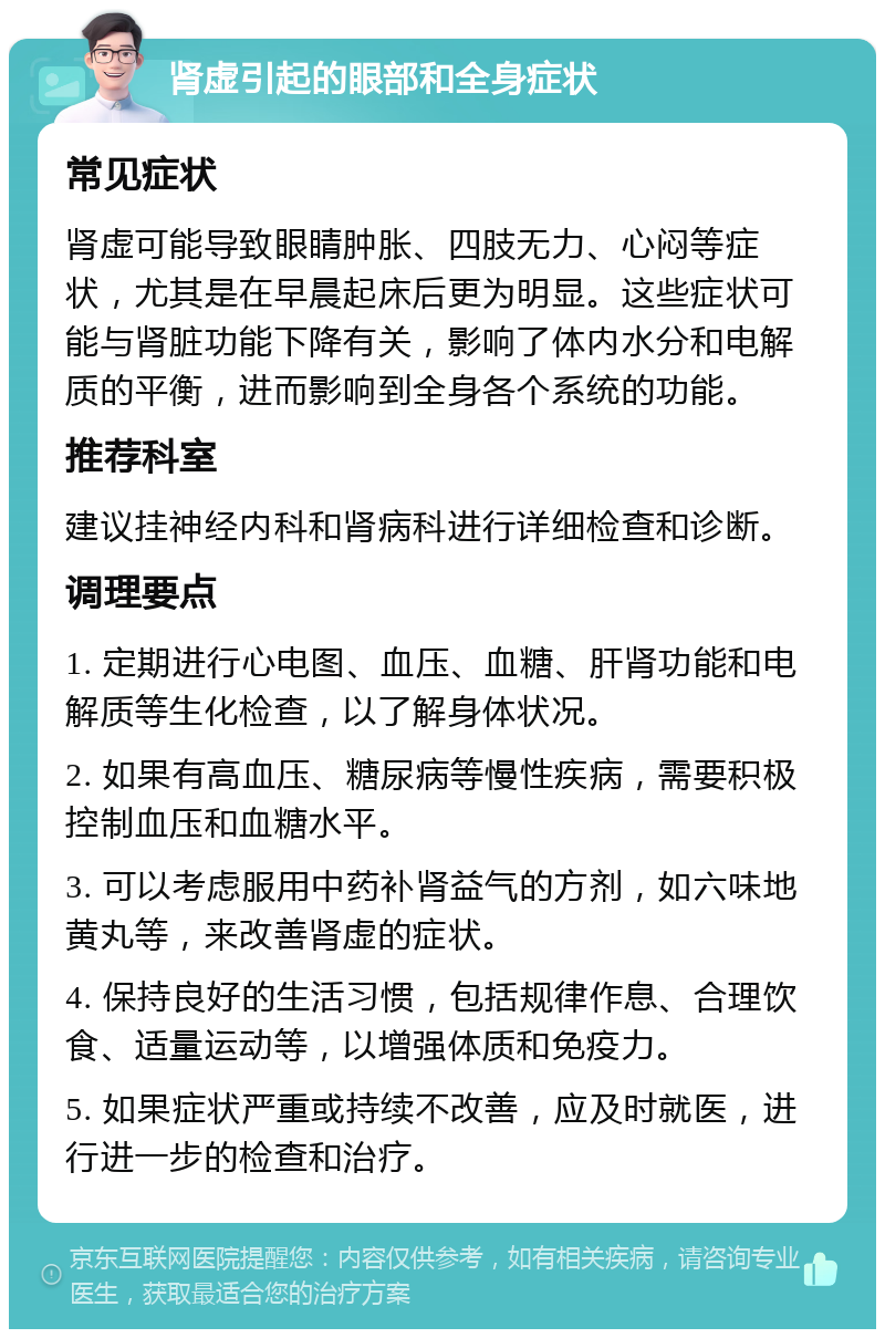 肾虚引起的眼部和全身症状 常见症状 肾虚可能导致眼睛肿胀、四肢无力、心闷等症状，尤其是在早晨起床后更为明显。这些症状可能与肾脏功能下降有关，影响了体内水分和电解质的平衡，进而影响到全身各个系统的功能。 推荐科室 建议挂神经内科和肾病科进行详细检查和诊断。 调理要点 1. 定期进行心电图、血压、血糖、肝肾功能和电解质等生化检查，以了解身体状况。 2. 如果有高血压、糖尿病等慢性疾病，需要积极控制血压和血糖水平。 3. 可以考虑服用中药补肾益气的方剂，如六味地黄丸等，来改善肾虚的症状。 4. 保持良好的生活习惯，包括规律作息、合理饮食、适量运动等，以增强体质和免疫力。 5. 如果症状严重或持续不改善，应及时就医，进行进一步的检查和治疗。