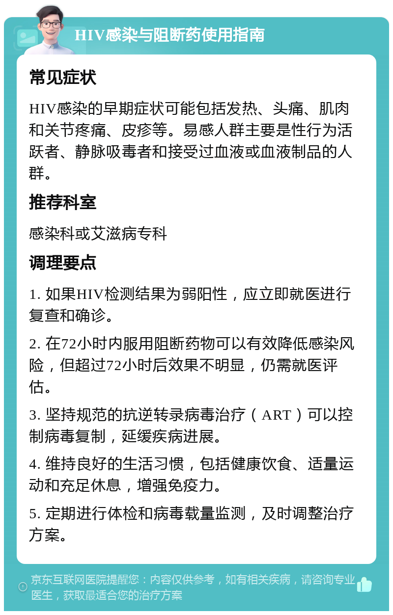 HIV感染与阻断药使用指南 常见症状 HIV感染的早期症状可能包括发热、头痛、肌肉和关节疼痛、皮疹等。易感人群主要是性行为活跃者、静脉吸毒者和接受过血液或血液制品的人群。 推荐科室 感染科或艾滋病专科 调理要点 1. 如果HIV检测结果为弱阳性，应立即就医进行复查和确诊。 2. 在72小时内服用阻断药物可以有效降低感染风险，但超过72小时后效果不明显，仍需就医评估。 3. 坚持规范的抗逆转录病毒治疗（ART）可以控制病毒复制，延缓疾病进展。 4. 维持良好的生活习惯，包括健康饮食、适量运动和充足休息，增强免疫力。 5. 定期进行体检和病毒载量监测，及时调整治疗方案。