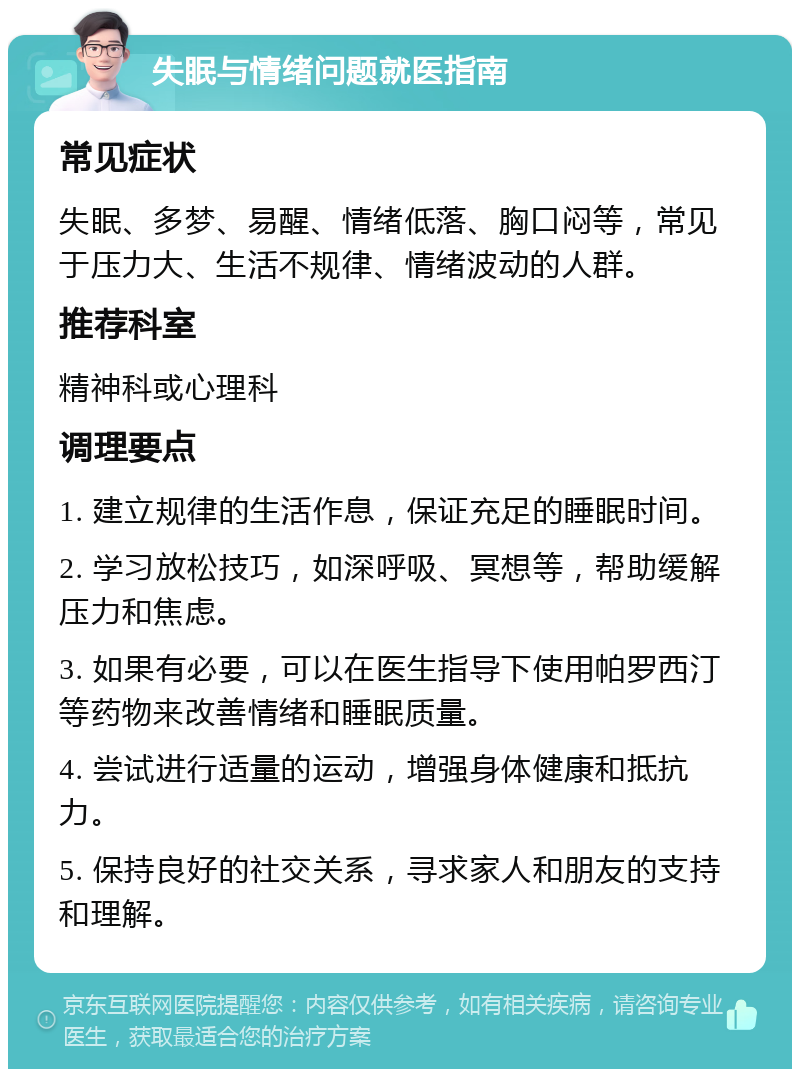 失眠与情绪问题就医指南 常见症状 失眠、多梦、易醒、情绪低落、胸口闷等，常见于压力大、生活不规律、情绪波动的人群。 推荐科室 精神科或心理科 调理要点 1. 建立规律的生活作息，保证充足的睡眠时间。 2. 学习放松技巧，如深呼吸、冥想等，帮助缓解压力和焦虑。 3. 如果有必要，可以在医生指导下使用帕罗西汀等药物来改善情绪和睡眠质量。 4. 尝试进行适量的运动，增强身体健康和抵抗力。 5. 保持良好的社交关系，寻求家人和朋友的支持和理解。