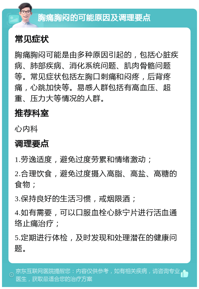 胸痛胸闷的可能原因及调理要点 常见症状 胸痛胸闷可能是由多种原因引起的，包括心脏疾病、肺部疾病、消化系统问题、肌肉骨骼问题等。常见症状包括左胸口刺痛和闷疼，后背疼痛，心跳加快等。易感人群包括有高血压、超重、压力大等情况的人群。 推荐科室 心内科 调理要点 1.劳逸适度，避免过度劳累和情绪激动； 2.合理饮食，避免过度摄入高脂、高盐、高糖的食物； 3.保持良好的生活习惯，戒烟限酒； 4.如有需要，可以口服血栓心脉宁片进行活血通络止痛治疗； 5.定期进行体检，及时发现和处理潜在的健康问题。