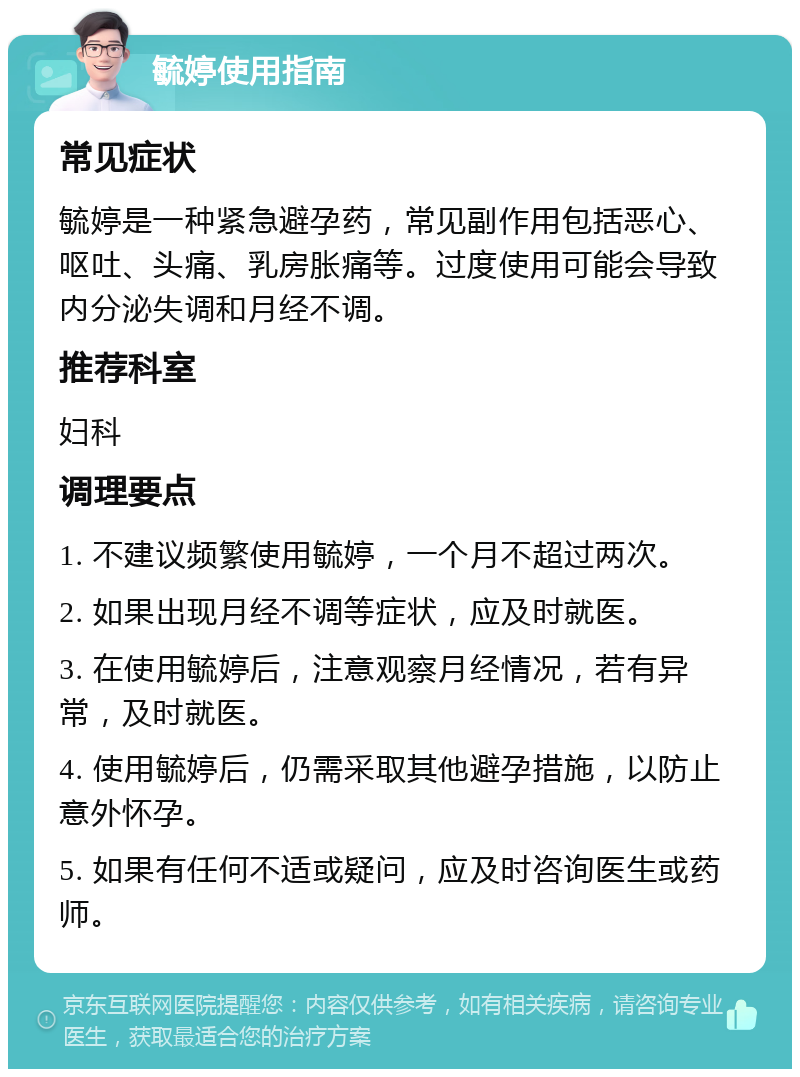 毓婷使用指南 常见症状 毓婷是一种紧急避孕药，常见副作用包括恶心、呕吐、头痛、乳房胀痛等。过度使用可能会导致内分泌失调和月经不调。 推荐科室 妇科 调理要点 1. 不建议频繁使用毓婷，一个月不超过两次。 2. 如果出现月经不调等症状，应及时就医。 3. 在使用毓婷后，注意观察月经情况，若有异常，及时就医。 4. 使用毓婷后，仍需采取其他避孕措施，以防止意外怀孕。 5. 如果有任何不适或疑问，应及时咨询医生或药师。