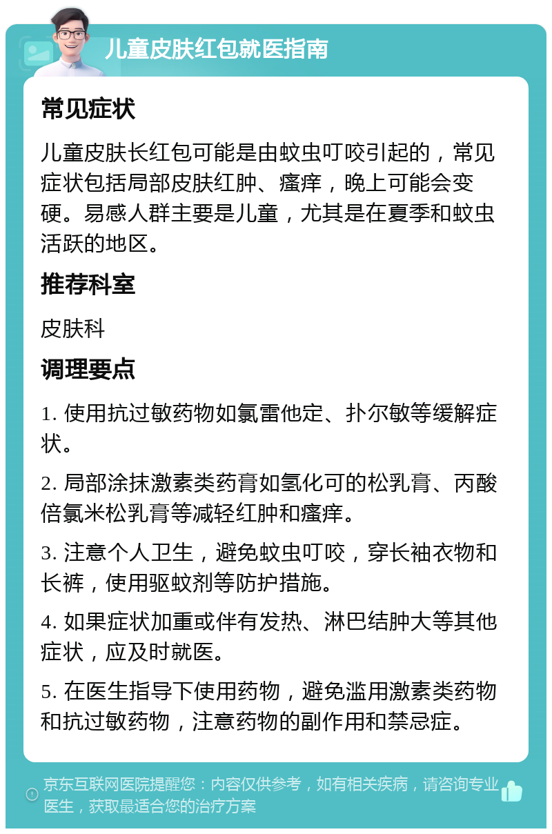 儿童皮肤红包就医指南 常见症状 儿童皮肤长红包可能是由蚊虫叮咬引起的，常见症状包括局部皮肤红肿、瘙痒，晚上可能会变硬。易感人群主要是儿童，尤其是在夏季和蚊虫活跃的地区。 推荐科室 皮肤科 调理要点 1. 使用抗过敏药物如氯雷他定、扑尔敏等缓解症状。 2. 局部涂抹激素类药膏如氢化可的松乳膏、丙酸倍氯米松乳膏等减轻红肿和瘙痒。 3. 注意个人卫生，避免蚊虫叮咬，穿长袖衣物和长裤，使用驱蚊剂等防护措施。 4. 如果症状加重或伴有发热、淋巴结肿大等其他症状，应及时就医。 5. 在医生指导下使用药物，避免滥用激素类药物和抗过敏药物，注意药物的副作用和禁忌症。