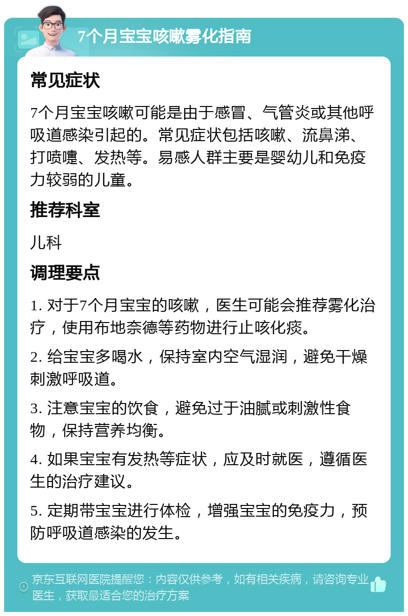 7个月宝宝咳嗽雾化指南 常见症状 7个月宝宝咳嗽可能是由于感冒、气管炎或其他呼吸道感染引起的。常见症状包括咳嗽、流鼻涕、打喷嚏、发热等。易感人群主要是婴幼儿和免疫力较弱的儿童。 推荐科室 儿科 调理要点 1. 对于7个月宝宝的咳嗽，医生可能会推荐雾化治疗，使用布地奈德等药物进行止咳化痰。 2. 给宝宝多喝水，保持室内空气湿润，避免干燥刺激呼吸道。 3. 注意宝宝的饮食，避免过于油腻或刺激性食物，保持营养均衡。 4. 如果宝宝有发热等症状，应及时就医，遵循医生的治疗建议。 5. 定期带宝宝进行体检，增强宝宝的免疫力，预防呼吸道感染的发生。