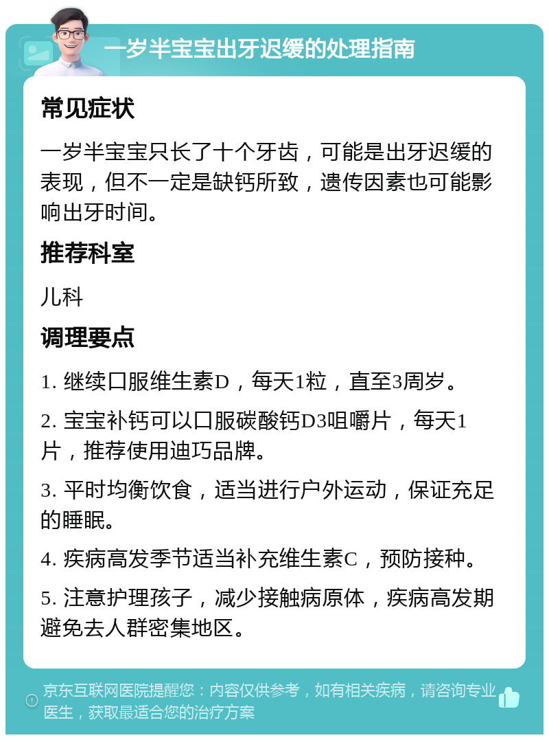 一岁半宝宝出牙迟缓的处理指南 常见症状 一岁半宝宝只长了十个牙齿，可能是出牙迟缓的表现，但不一定是缺钙所致，遗传因素也可能影响出牙时间。 推荐科室 儿科 调理要点 1. 继续口服维生素D，每天1粒，直至3周岁。 2. 宝宝补钙可以口服碳酸钙D3咀嚼片，每天1片，推荐使用迪巧品牌。 3. 平时均衡饮食，适当进行户外运动，保证充足的睡眠。 4. 疾病高发季节适当补充维生素C，预防接种。 5. 注意护理孩子，减少接触病原体，疾病高发期避免去人群密集地区。