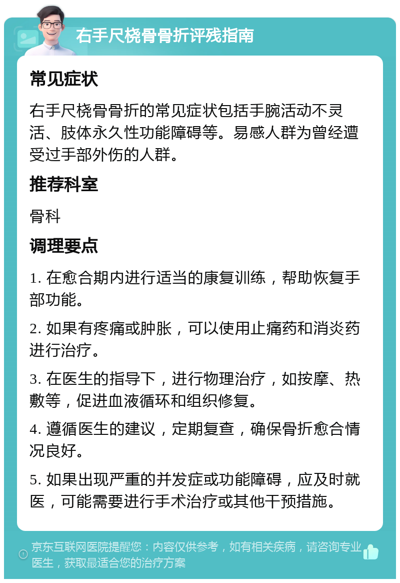 右手尺桡骨骨折评残指南 常见症状 右手尺桡骨骨折的常见症状包括手腕活动不灵活、肢体永久性功能障碍等。易感人群为曾经遭受过手部外伤的人群。 推荐科室 骨科 调理要点 1. 在愈合期内进行适当的康复训练，帮助恢复手部功能。 2. 如果有疼痛或肿胀，可以使用止痛药和消炎药进行治疗。 3. 在医生的指导下，进行物理治疗，如按摩、热敷等，促进血液循环和组织修复。 4. 遵循医生的建议，定期复查，确保骨折愈合情况良好。 5. 如果出现严重的并发症或功能障碍，应及时就医，可能需要进行手术治疗或其他干预措施。