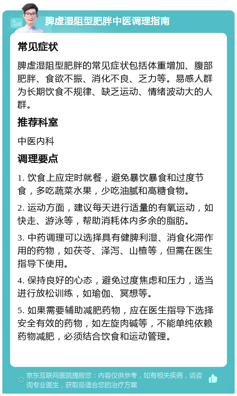 脾虚湿阻型肥胖中医调理指南 常见症状 脾虚湿阻型肥胖的常见症状包括体重增加、腹部肥胖、食欲不振、消化不良、乏力等。易感人群为长期饮食不规律、缺乏运动、情绪波动大的人群。 推荐科室 中医内科 调理要点 1. 饮食上应定时就餐，避免暴饮暴食和过度节食，多吃蔬菜水果，少吃油腻和高糖食物。 2. 运动方面，建议每天进行适量的有氧运动，如快走、游泳等，帮助消耗体内多余的脂肪。 3. 中药调理可以选择具有健脾利湿、消食化滞作用的药物，如茯苓、泽泻、山楂等，但需在医生指导下使用。 4. 保持良好的心态，避免过度焦虑和压力，适当进行放松训练，如瑜伽、冥想等。 5. 如果需要辅助减肥药物，应在医生指导下选择安全有效的药物，如左旋肉碱等，不能单纯依赖药物减肥，必须结合饮食和运动管理。