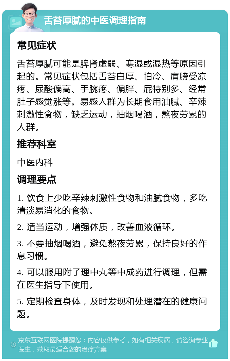 舌苔厚腻的中医调理指南 常见症状 舌苔厚腻可能是脾肾虚弱、寒湿或湿热等原因引起的。常见症状包括舌苔白厚、怕冷、肩膀受凉疼、尿酸偏高、手腕疼、偏胖、屁特别多、经常肚子感觉涨等。易感人群为长期食用油腻、辛辣刺激性食物，缺乏运动，抽烟喝酒，熬夜劳累的人群。 推荐科室 中医内科 调理要点 1. 饮食上少吃辛辣刺激性食物和油腻食物，多吃清淡易消化的食物。 2. 适当运动，增强体质，改善血液循环。 3. 不要抽烟喝酒，避免熬夜劳累，保持良好的作息习惯。 4. 可以服用附子理中丸等中成药进行调理，但需在医生指导下使用。 5. 定期检查身体，及时发现和处理潜在的健康问题。