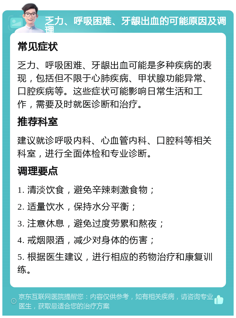 乏力、呼吸困难、牙龈出血的可能原因及调理 常见症状 乏力、呼吸困难、牙龈出血可能是多种疾病的表现，包括但不限于心肺疾病、甲状腺功能异常、口腔疾病等。这些症状可能影响日常生活和工作，需要及时就医诊断和治疗。 推荐科室 建议就诊呼吸内科、心血管内科、口腔科等相关科室，进行全面体检和专业诊断。 调理要点 1. 清淡饮食，避免辛辣刺激食物； 2. 适量饮水，保持水分平衡； 3. 注意休息，避免过度劳累和熬夜； 4. 戒烟限酒，减少对身体的伤害； 5. 根据医生建议，进行相应的药物治疗和康复训练。