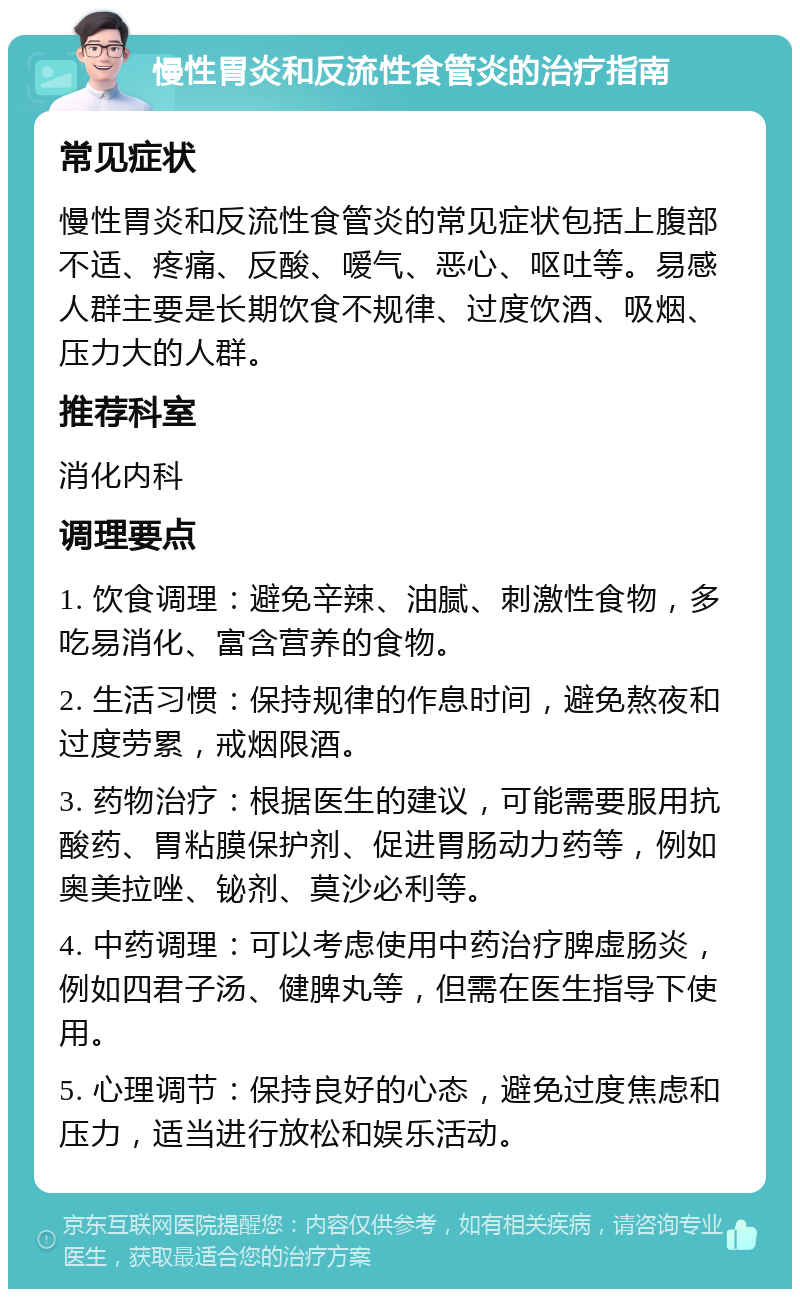 慢性胃炎和反流性食管炎的治疗指南 常见症状 慢性胃炎和反流性食管炎的常见症状包括上腹部不适、疼痛、反酸、嗳气、恶心、呕吐等。易感人群主要是长期饮食不规律、过度饮酒、吸烟、压力大的人群。 推荐科室 消化内科 调理要点 1. 饮食调理：避免辛辣、油腻、刺激性食物，多吃易消化、富含营养的食物。 2. 生活习惯：保持规律的作息时间，避免熬夜和过度劳累，戒烟限酒。 3. 药物治疗：根据医生的建议，可能需要服用抗酸药、胃粘膜保护剂、促进胃肠动力药等，例如奥美拉唑、铋剂、莫沙必利等。 4. 中药调理：可以考虑使用中药治疗脾虚肠炎，例如四君子汤、健脾丸等，但需在医生指导下使用。 5. 心理调节：保持良好的心态，避免过度焦虑和压力，适当进行放松和娱乐活动。