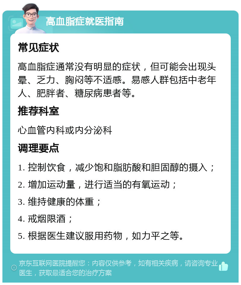 高血脂症就医指南 常见症状 高血脂症通常没有明显的症状，但可能会出现头晕、乏力、胸闷等不适感。易感人群包括中老年人、肥胖者、糖尿病患者等。 推荐科室 心血管内科或内分泌科 调理要点 1. 控制饮食，减少饱和脂肪酸和胆固醇的摄入； 2. 增加运动量，进行适当的有氧运动； 3. 维持健康的体重； 4. 戒烟限酒； 5. 根据医生建议服用药物，如力平之等。