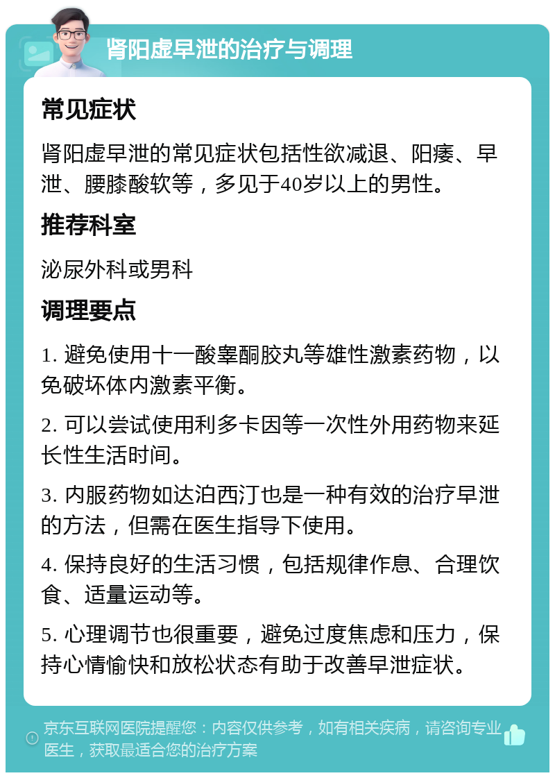 肾阳虚早泄的治疗与调理 常见症状 肾阳虚早泄的常见症状包括性欲减退、阳痿、早泄、腰膝酸软等，多见于40岁以上的男性。 推荐科室 泌尿外科或男科 调理要点 1. 避免使用十一酸睾酮胶丸等雄性激素药物，以免破坏体内激素平衡。 2. 可以尝试使用利多卡因等一次性外用药物来延长性生活时间。 3. 内服药物如达泊西汀也是一种有效的治疗早泄的方法，但需在医生指导下使用。 4. 保持良好的生活习惯，包括规律作息、合理饮食、适量运动等。 5. 心理调节也很重要，避免过度焦虑和压力，保持心情愉快和放松状态有助于改善早泄症状。