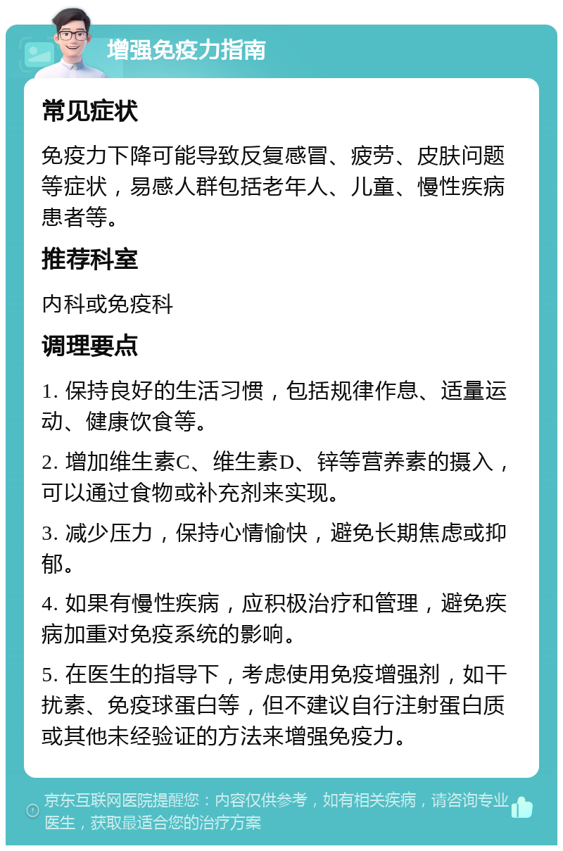 增强免疫力指南 常见症状 免疫力下降可能导致反复感冒、疲劳、皮肤问题等症状，易感人群包括老年人、儿童、慢性疾病患者等。 推荐科室 内科或免疫科 调理要点 1. 保持良好的生活习惯，包括规律作息、适量运动、健康饮食等。 2. 增加维生素C、维生素D、锌等营养素的摄入，可以通过食物或补充剂来实现。 3. 减少压力，保持心情愉快，避免长期焦虑或抑郁。 4. 如果有慢性疾病，应积极治疗和管理，避免疾病加重对免疫系统的影响。 5. 在医生的指导下，考虑使用免疫增强剂，如干扰素、免疫球蛋白等，但不建议自行注射蛋白质或其他未经验证的方法来增强免疫力。