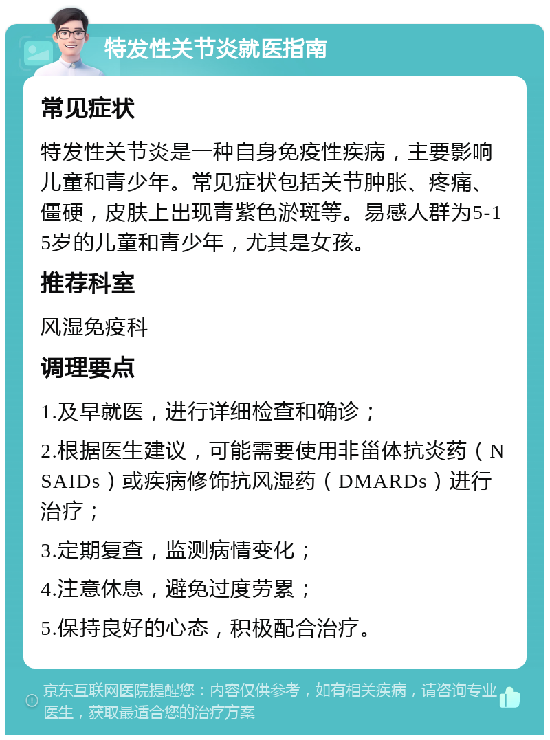 特发性关节炎就医指南 常见症状 特发性关节炎是一种自身免疫性疾病，主要影响儿童和青少年。常见症状包括关节肿胀、疼痛、僵硬，皮肤上出现青紫色淤斑等。易感人群为5-15岁的儿童和青少年，尤其是女孩。 推荐科室 风湿免疫科 调理要点 1.及早就医，进行详细检查和确诊； 2.根据医生建议，可能需要使用非甾体抗炎药（NSAIDs）或疾病修饰抗风湿药（DMARDs）进行治疗； 3.定期复查，监测病情变化； 4.注意休息，避免过度劳累； 5.保持良好的心态，积极配合治疗。