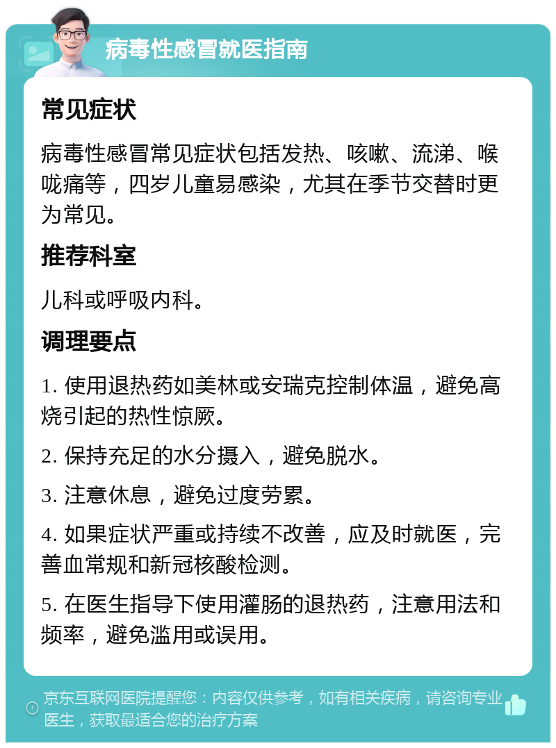 病毒性感冒就医指南 常见症状 病毒性感冒常见症状包括发热、咳嗽、流涕、喉咙痛等，四岁儿童易感染，尤其在季节交替时更为常见。 推荐科室 儿科或呼吸内科。 调理要点 1. 使用退热药如美林或安瑞克控制体温，避免高烧引起的热性惊厥。 2. 保持充足的水分摄入，避免脱水。 3. 注意休息，避免过度劳累。 4. 如果症状严重或持续不改善，应及时就医，完善血常规和新冠核酸检测。 5. 在医生指导下使用灌肠的退热药，注意用法和频率，避免滥用或误用。