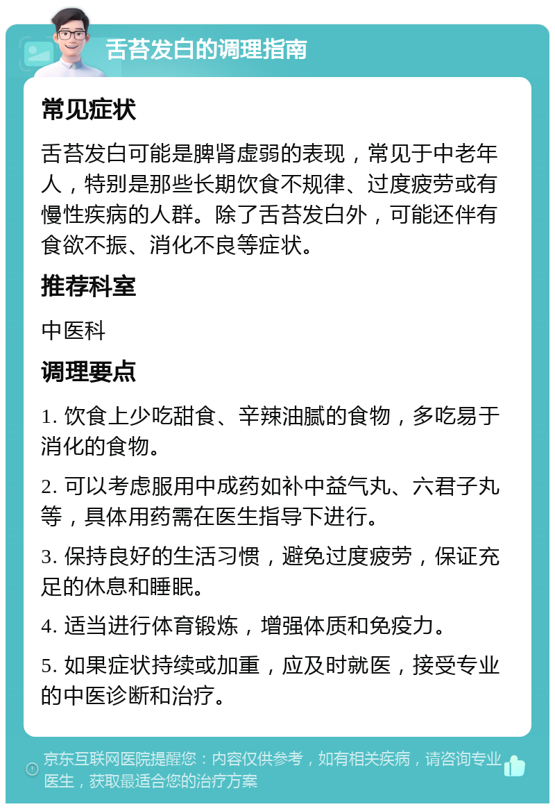 舌苔发白的调理指南 常见症状 舌苔发白可能是脾肾虚弱的表现，常见于中老年人，特别是那些长期饮食不规律、过度疲劳或有慢性疾病的人群。除了舌苔发白外，可能还伴有食欲不振、消化不良等症状。 推荐科室 中医科 调理要点 1. 饮食上少吃甜食、辛辣油腻的食物，多吃易于消化的食物。 2. 可以考虑服用中成药如补中益气丸、六君子丸等，具体用药需在医生指导下进行。 3. 保持良好的生活习惯，避免过度疲劳，保证充足的休息和睡眠。 4. 适当进行体育锻炼，增强体质和免疫力。 5. 如果症状持续或加重，应及时就医，接受专业的中医诊断和治疗。