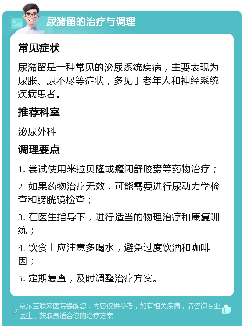 尿潴留的治疗与调理 常见症状 尿潴留是一种常见的泌尿系统疾病，主要表现为尿胀、尿不尽等症状，多见于老年人和神经系统疾病患者。 推荐科室 泌尿外科 调理要点 1. 尝试使用米拉贝隆或癃闭舒胶囊等药物治疗； 2. 如果药物治疗无效，可能需要进行尿动力学检查和膀胱镜检查； 3. 在医生指导下，进行适当的物理治疗和康复训练； 4. 饮食上应注意多喝水，避免过度饮酒和咖啡因； 5. 定期复查，及时调整治疗方案。