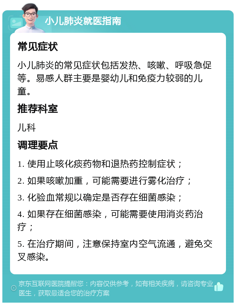 小儿肺炎就医指南 常见症状 小儿肺炎的常见症状包括发热、咳嗽、呼吸急促等。易感人群主要是婴幼儿和免疫力较弱的儿童。 推荐科室 儿科 调理要点 1. 使用止咳化痰药物和退热药控制症状； 2. 如果咳嗽加重，可能需要进行雾化治疗； 3. 化验血常规以确定是否存在细菌感染； 4. 如果存在细菌感染，可能需要使用消炎药治疗； 5. 在治疗期间，注意保持室内空气流通，避免交叉感染。