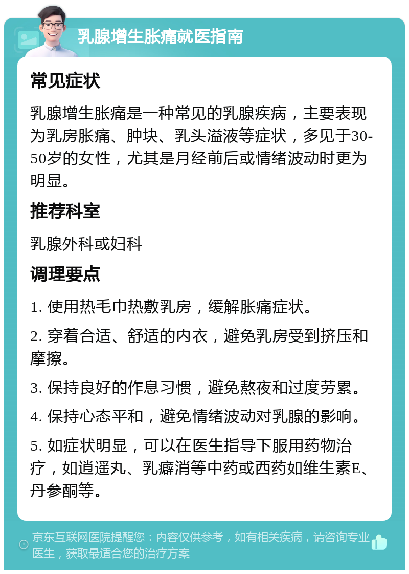 乳腺增生胀痛就医指南 常见症状 乳腺增生胀痛是一种常见的乳腺疾病，主要表现为乳房胀痛、肿块、乳头溢液等症状，多见于30-50岁的女性，尤其是月经前后或情绪波动时更为明显。 推荐科室 乳腺外科或妇科 调理要点 1. 使用热毛巾热敷乳房，缓解胀痛症状。 2. 穿着合适、舒适的内衣，避免乳房受到挤压和摩擦。 3. 保持良好的作息习惯，避免熬夜和过度劳累。 4. 保持心态平和，避免情绪波动对乳腺的影响。 5. 如症状明显，可以在医生指导下服用药物治疗，如逍遥丸、乳癖消等中药或西药如维生素E、丹参酮等。