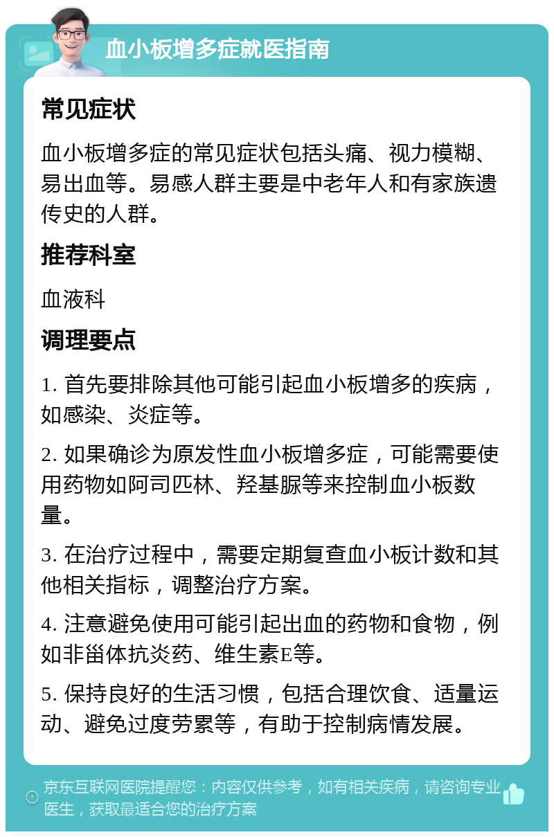 血小板增多症就医指南 常见症状 血小板增多症的常见症状包括头痛、视力模糊、易出血等。易感人群主要是中老年人和有家族遗传史的人群。 推荐科室 血液科 调理要点 1. 首先要排除其他可能引起血小板增多的疾病，如感染、炎症等。 2. 如果确诊为原发性血小板增多症，可能需要使用药物如阿司匹林、羟基脲等来控制血小板数量。 3. 在治疗过程中，需要定期复查血小板计数和其他相关指标，调整治疗方案。 4. 注意避免使用可能引起出血的药物和食物，例如非甾体抗炎药、维生素E等。 5. 保持良好的生活习惯，包括合理饮食、适量运动、避免过度劳累等，有助于控制病情发展。