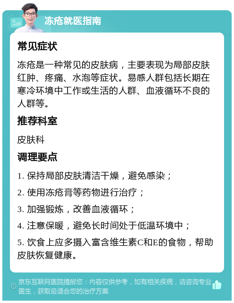 冻疮就医指南 常见症状 冻疮是一种常见的皮肤病，主要表现为局部皮肤红肿、疼痛、水泡等症状。易感人群包括长期在寒冷环境中工作或生活的人群、血液循环不良的人群等。 推荐科室 皮肤科 调理要点 1. 保持局部皮肤清洁干燥，避免感染； 2. 使用冻疮膏等药物进行治疗； 3. 加强锻炼，改善血液循环； 4. 注意保暖，避免长时间处于低温环境中； 5. 饮食上应多摄入富含维生素C和E的食物，帮助皮肤恢复健康。